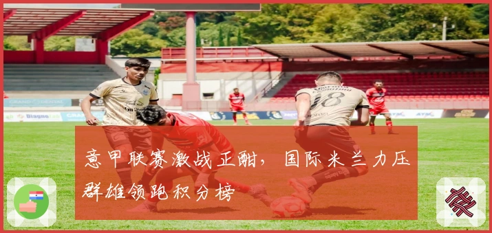 意甲联赛激战正酣，国际米兰力压群雄领跑积分榜