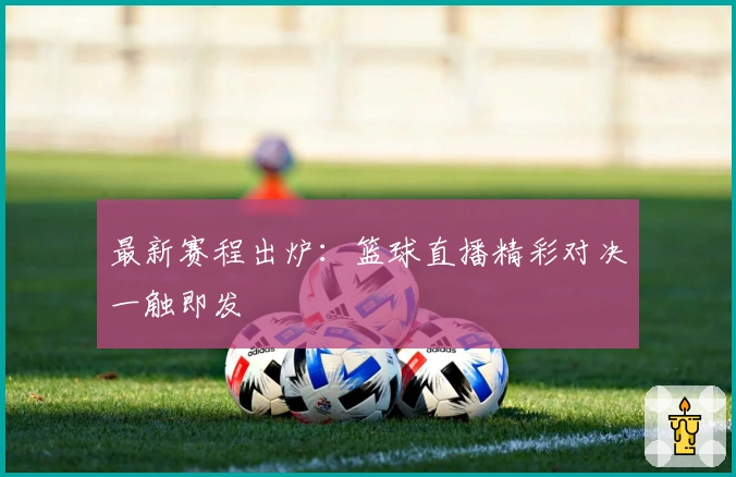 最新赛程出炉：篮球直播精彩对决一触即发