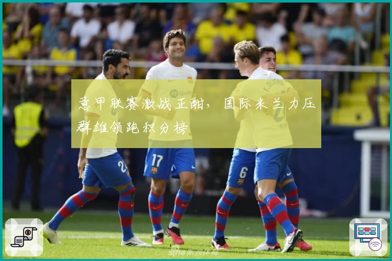 意甲联赛激战正酣，国际米兰力压群雄领跑积分榜