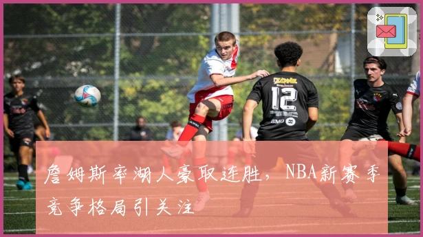 詹姆斯率湖人豪取连胜，NBA新赛季竞争格局引关注