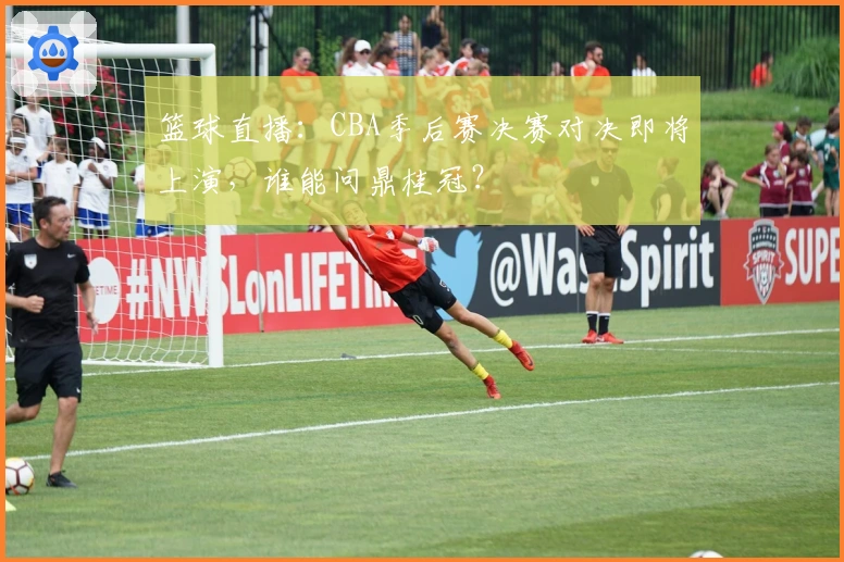 篮球直播：CBA季后赛决赛对决即将上演，谁能问鼎桂冠？