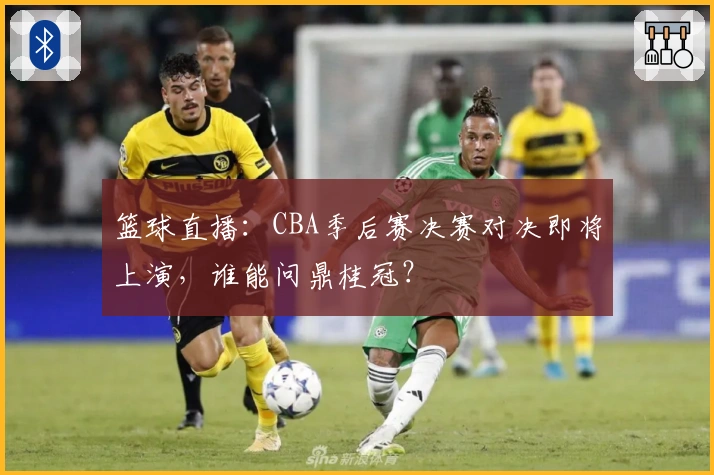 篮球直播：CBA季后赛决赛对决即将上演，谁能问鼎桂冠？