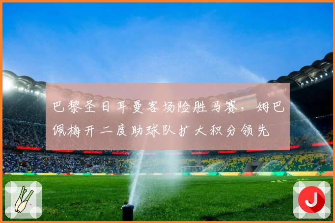 巴黎圣日耳曼客场险胜马赛，姆巴佩梅开二度助球队扩大积分领先