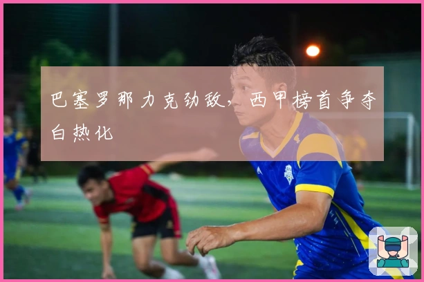 巴塞罗那力克劲敌，西甲榜首争夺白热化